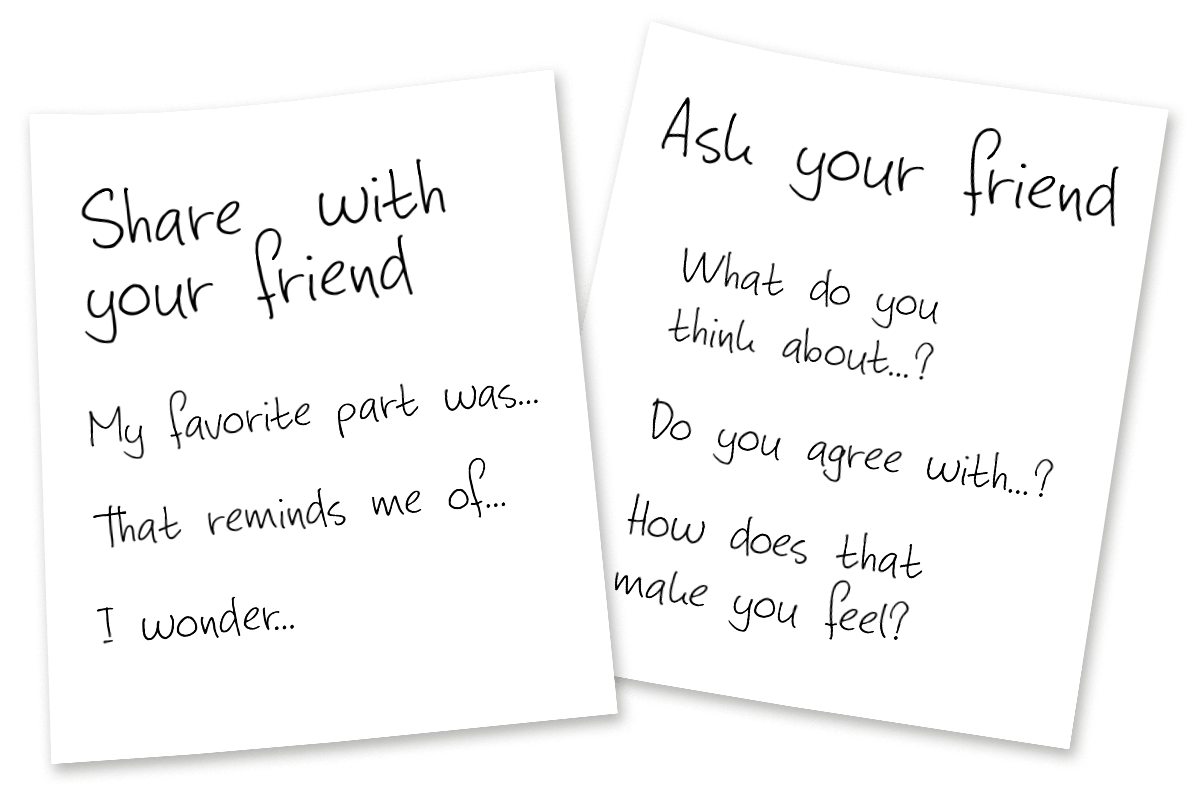Sentence starter examples: Share with your friend”¦ My favorite part was”¦ That reminds me of”¦ and I wonder”¦ | Ask your friend”¦ What do you think about”¦? Do you agree with”¦? How does that make you feel?