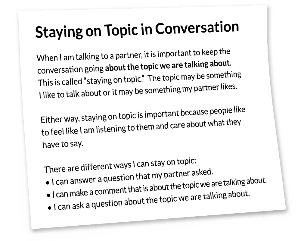 Staying on Topic in a Conversation. When I am talking to a partner, it is important to keep the conversation going about the topic we are talking about. This is called staying on topic. The topic may be something I like to talk about or it may be something my partner likes. Either way, staying on topic is important because people like to feel like I am listening to them and care about what they have to say. There are different ways I can stay on topic: - I can answer a question that my partner asked. - I can make a comment that is about the topic we are talking about. - I can ask a question about the topic we are talking about.